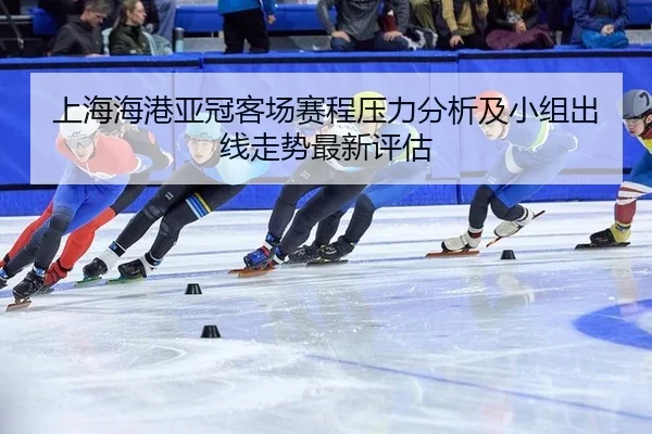 上海海港亚冠客场赛程压力分析及小组出线走势最新评估